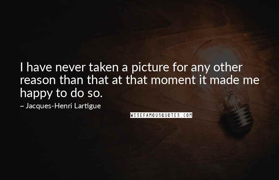 Jacques-Henri Lartigue Quotes: I have never taken a picture for any other reason than that at that moment it made me happy to do so.