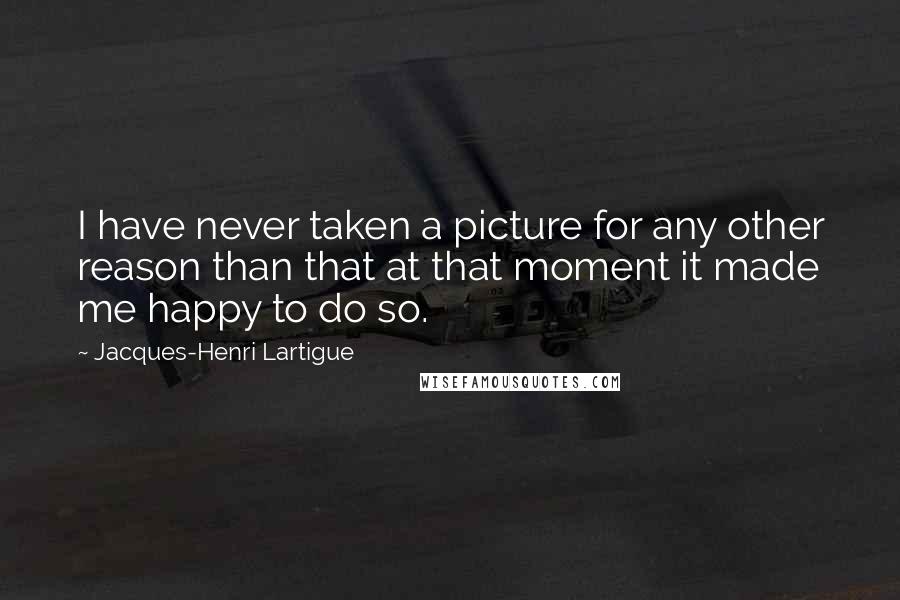 Jacques-Henri Lartigue Quotes: I have never taken a picture for any other reason than that at that moment it made me happy to do so.