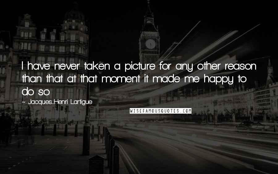 Jacques-Henri Lartigue Quotes: I have never taken a picture for any other reason than that at that moment it made me happy to do so.