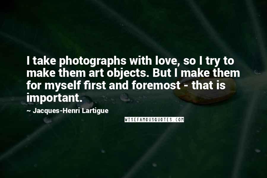 Jacques-Henri Lartigue Quotes: I take photographs with love, so I try to make them art objects. But I make them for myself first and foremost - that is important.