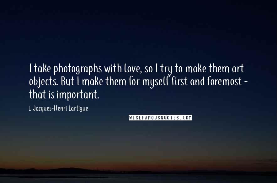 Jacques-Henri Lartigue Quotes: I take photographs with love, so I try to make them art objects. But I make them for myself first and foremost - that is important.