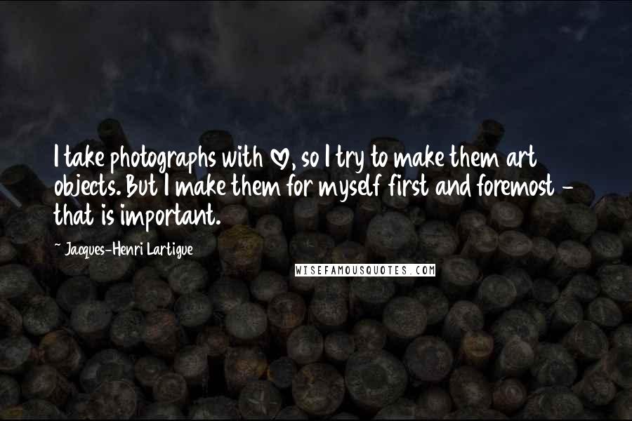 Jacques-Henri Lartigue Quotes: I take photographs with love, so I try to make them art objects. But I make them for myself first and foremost - that is important.