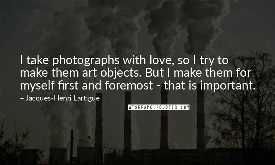 Jacques-Henri Lartigue Quotes: I take photographs with love, so I try to make them art objects. But I make them for myself first and foremost - that is important.