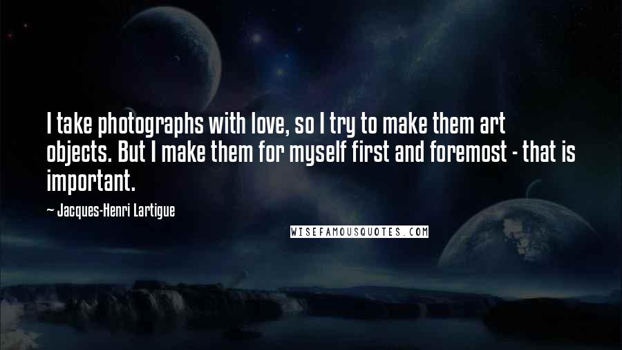 Jacques-Henri Lartigue Quotes: I take photographs with love, so I try to make them art objects. But I make them for myself first and foremost - that is important.