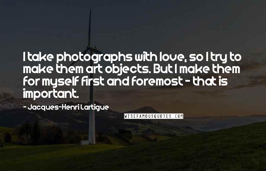 Jacques-Henri Lartigue Quotes: I take photographs with love, so I try to make them art objects. But I make them for myself first and foremost - that is important.