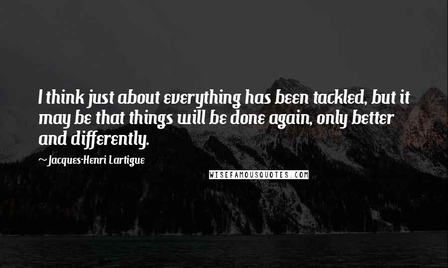 Jacques-Henri Lartigue Quotes: I think just about everything has been tackled, but it may be that things will be done again, only better and differently.