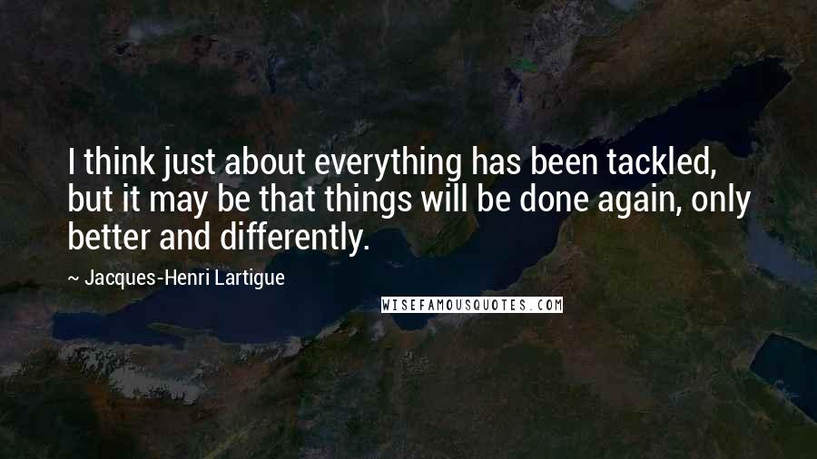 Jacques-Henri Lartigue Quotes: I think just about everything has been tackled, but it may be that things will be done again, only better and differently.