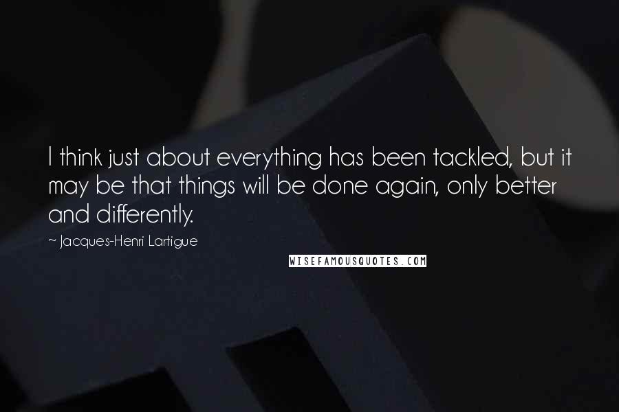 Jacques-Henri Lartigue Quotes: I think just about everything has been tackled, but it may be that things will be done again, only better and differently.