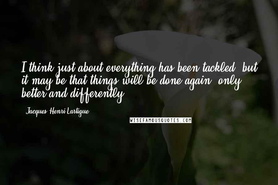 Jacques-Henri Lartigue Quotes: I think just about everything has been tackled, but it may be that things will be done again, only better and differently.