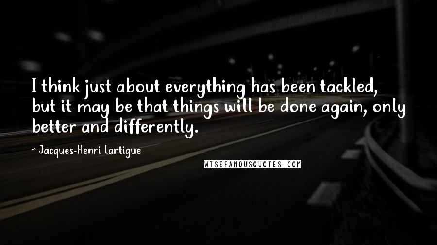 Jacques-Henri Lartigue Quotes: I think just about everything has been tackled, but it may be that things will be done again, only better and differently.