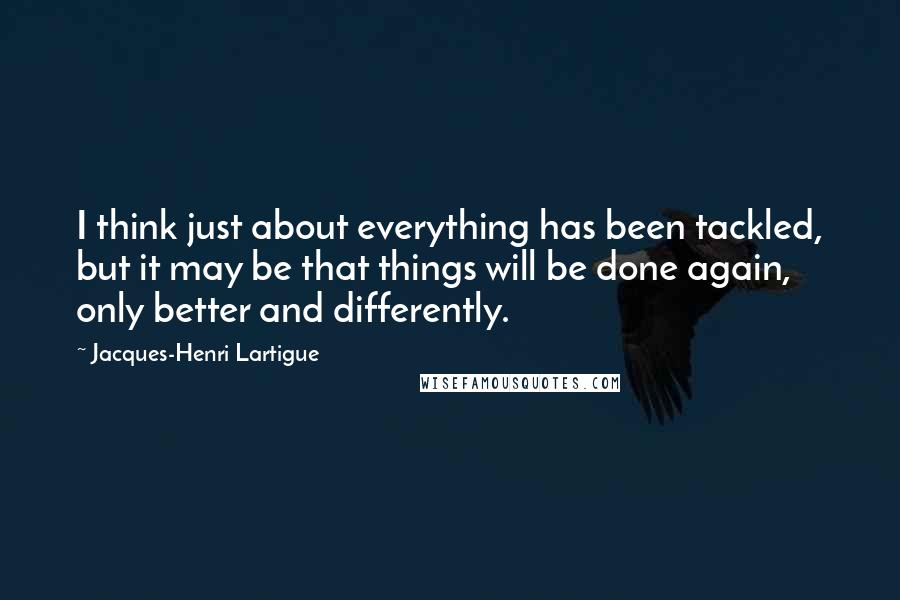 Jacques-Henri Lartigue Quotes: I think just about everything has been tackled, but it may be that things will be done again, only better and differently.
