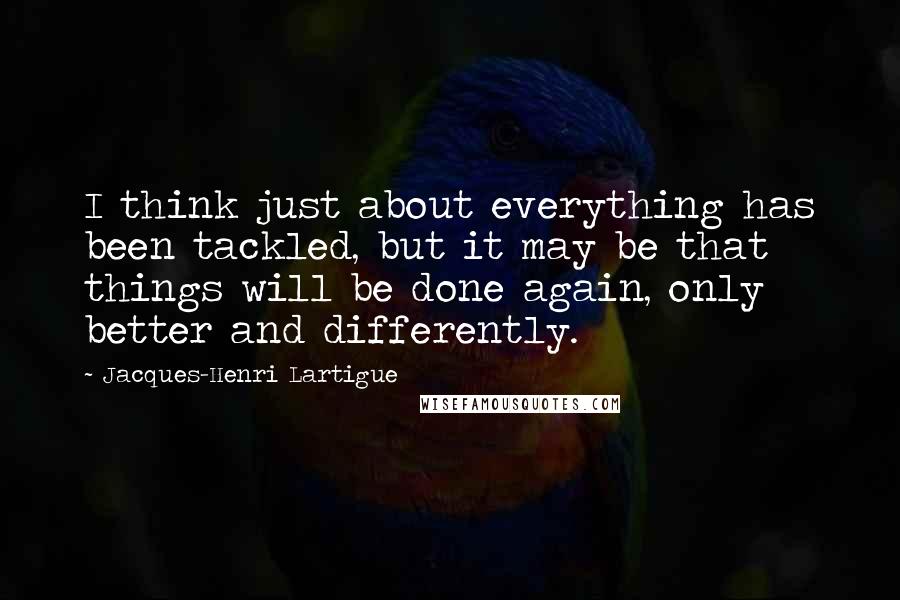 Jacques-Henri Lartigue Quotes: I think just about everything has been tackled, but it may be that things will be done again, only better and differently.