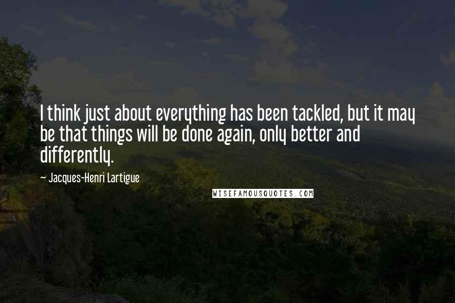 Jacques-Henri Lartigue Quotes: I think just about everything has been tackled, but it may be that things will be done again, only better and differently.