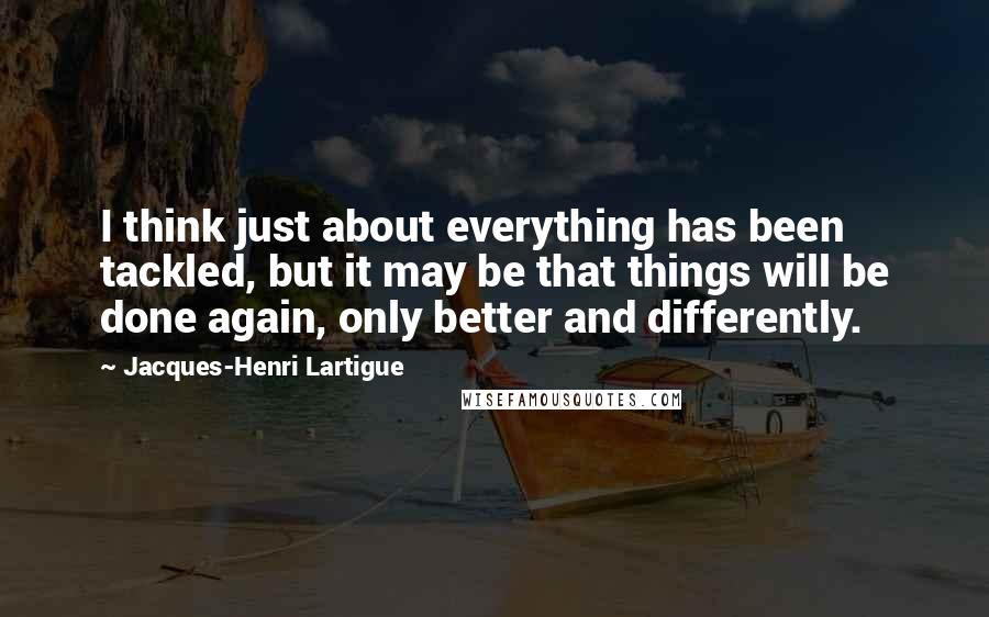 Jacques-Henri Lartigue Quotes: I think just about everything has been tackled, but it may be that things will be done again, only better and differently.