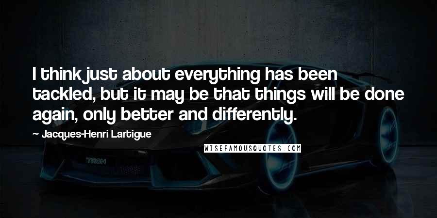 Jacques-Henri Lartigue Quotes: I think just about everything has been tackled, but it may be that things will be done again, only better and differently.