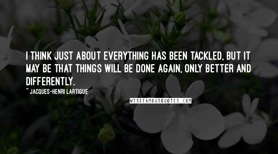 Jacques-Henri Lartigue Quotes: I think just about everything has been tackled, but it may be that things will be done again, only better and differently.