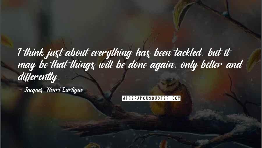 Jacques-Henri Lartigue Quotes: I think just about everything has been tackled, but it may be that things will be done again, only better and differently.