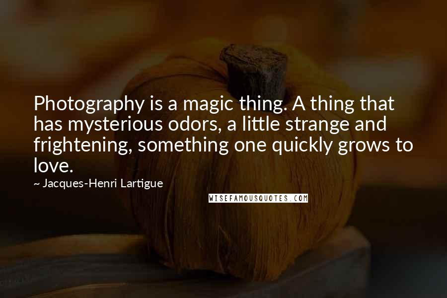 Jacques-Henri Lartigue Quotes: Photography is a magic thing. A thing that has mysterious odors, a little strange and frightening, something one quickly grows to love.
