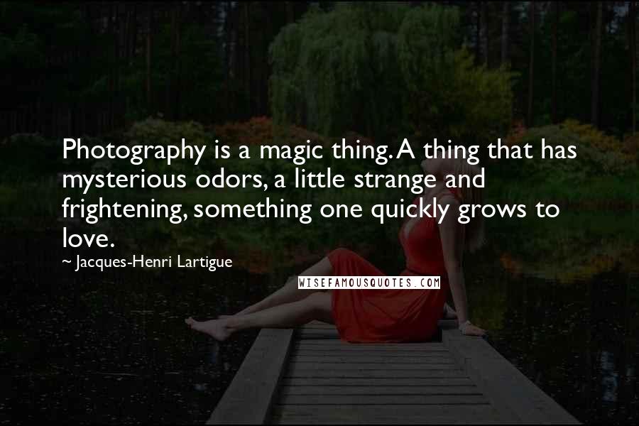 Jacques-Henri Lartigue Quotes: Photography is a magic thing. A thing that has mysterious odors, a little strange and frightening, something one quickly grows to love.