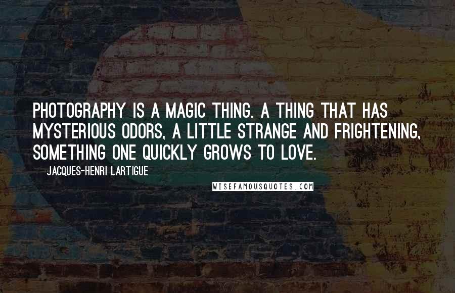Jacques-Henri Lartigue Quotes: Photography is a magic thing. A thing that has mysterious odors, a little strange and frightening, something one quickly grows to love.