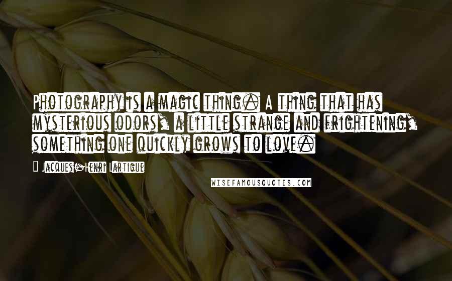 Jacques-Henri Lartigue Quotes: Photography is a magic thing. A thing that has mysterious odors, a little strange and frightening, something one quickly grows to love.