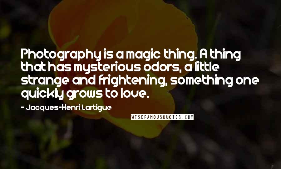 Jacques-Henri Lartigue Quotes: Photography is a magic thing. A thing that has mysterious odors, a little strange and frightening, something one quickly grows to love.