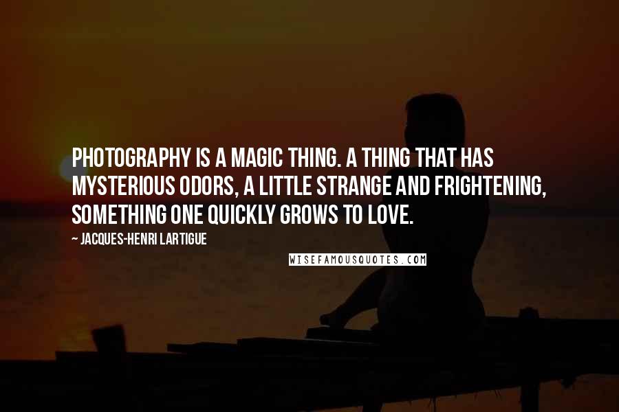 Jacques-Henri Lartigue Quotes: Photography is a magic thing. A thing that has mysterious odors, a little strange and frightening, something one quickly grows to love.