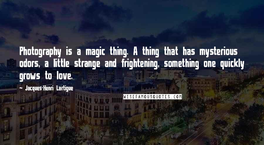 Jacques-Henri Lartigue Quotes: Photography is a magic thing. A thing that has mysterious odors, a little strange and frightening, something one quickly grows to love.