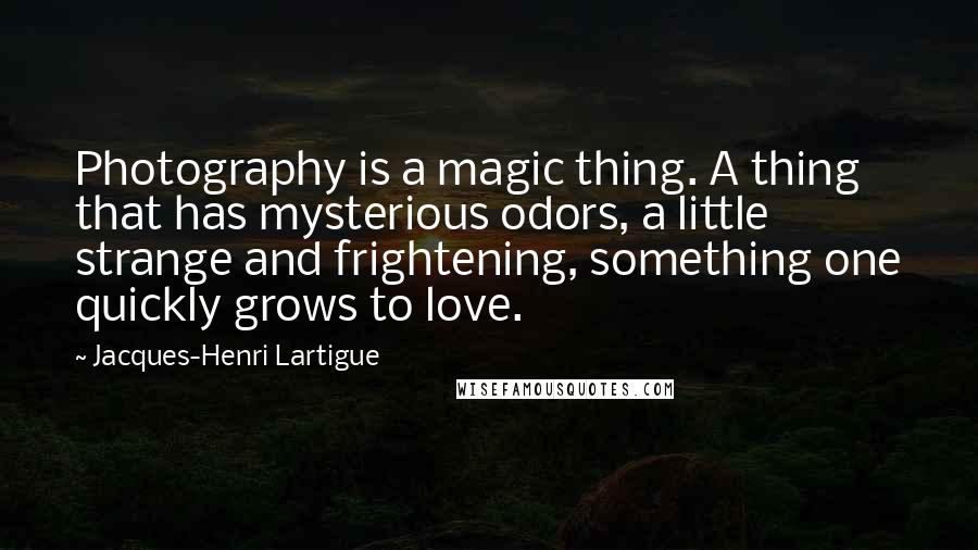 Jacques-Henri Lartigue Quotes: Photography is a magic thing. A thing that has mysterious odors, a little strange and frightening, something one quickly grows to love.