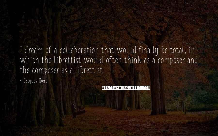 Jacques Ibert Quotes: I dream of a collaboration that would finally be total, in which the librettist would often think as a composer and the composer as a librettist.