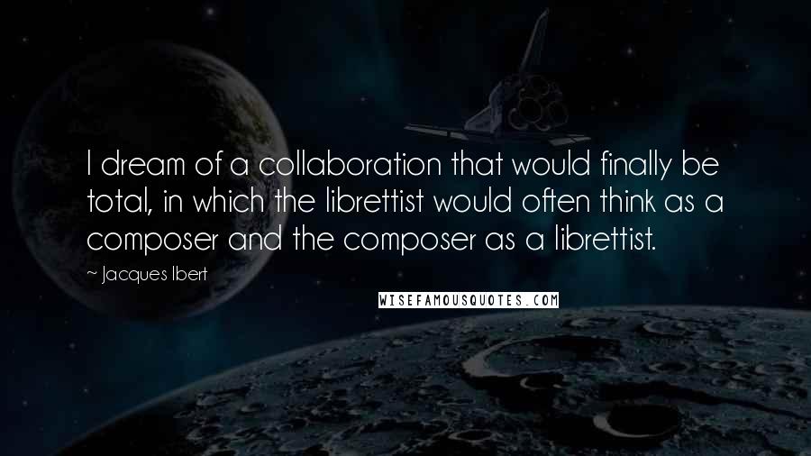 Jacques Ibert Quotes: I dream of a collaboration that would finally be total, in which the librettist would often think as a composer and the composer as a librettist.