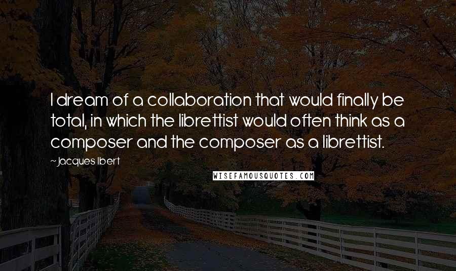 Jacques Ibert Quotes: I dream of a collaboration that would finally be total, in which the librettist would often think as a composer and the composer as a librettist.