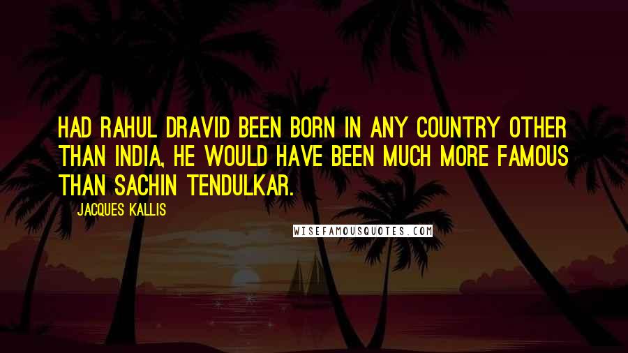 Jacques Kallis Quotes: Had Rahul Dravid been born in any country other than India, he would have been much more famous than Sachin Tendulkar.