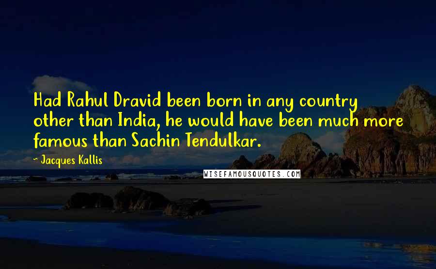 Jacques Kallis Quotes: Had Rahul Dravid been born in any country other than India, he would have been much more famous than Sachin Tendulkar.