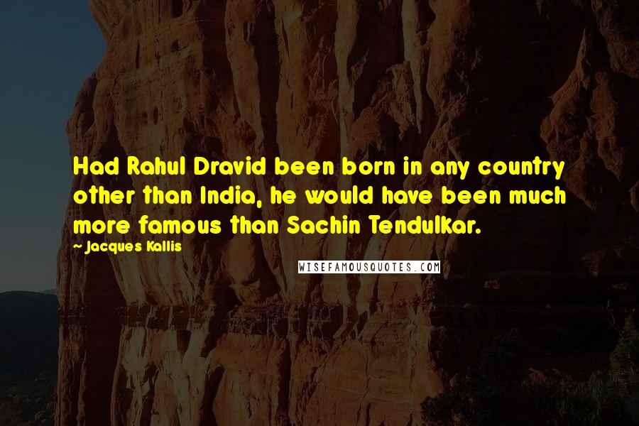 Jacques Kallis Quotes: Had Rahul Dravid been born in any country other than India, he would have been much more famous than Sachin Tendulkar.