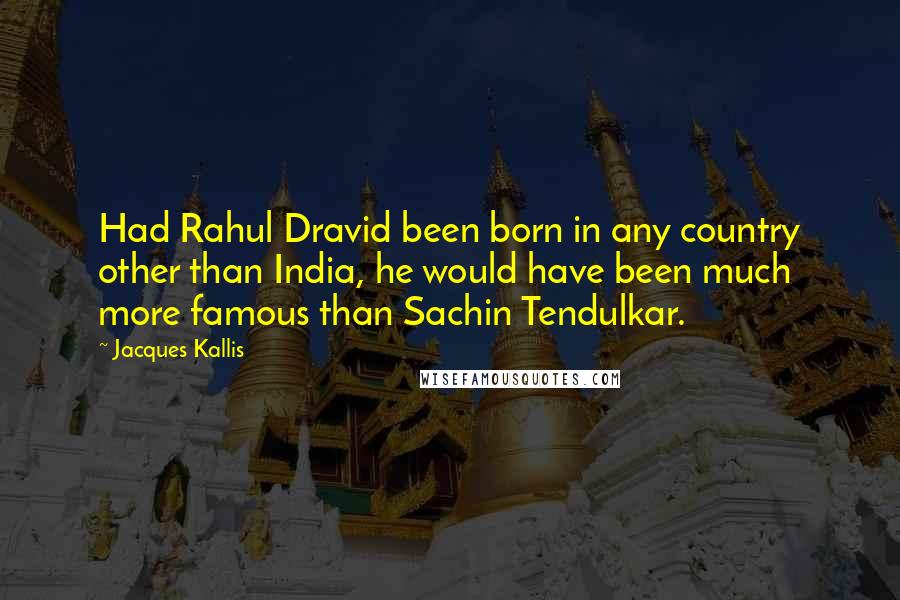 Jacques Kallis Quotes: Had Rahul Dravid been born in any country other than India, he would have been much more famous than Sachin Tendulkar.