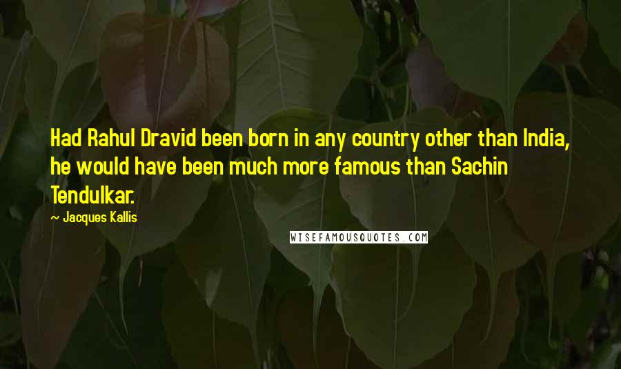 Jacques Kallis Quotes: Had Rahul Dravid been born in any country other than India, he would have been much more famous than Sachin Tendulkar.