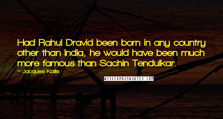 Jacques Kallis Quotes: Had Rahul Dravid been born in any country other than India, he would have been much more famous than Sachin Tendulkar.