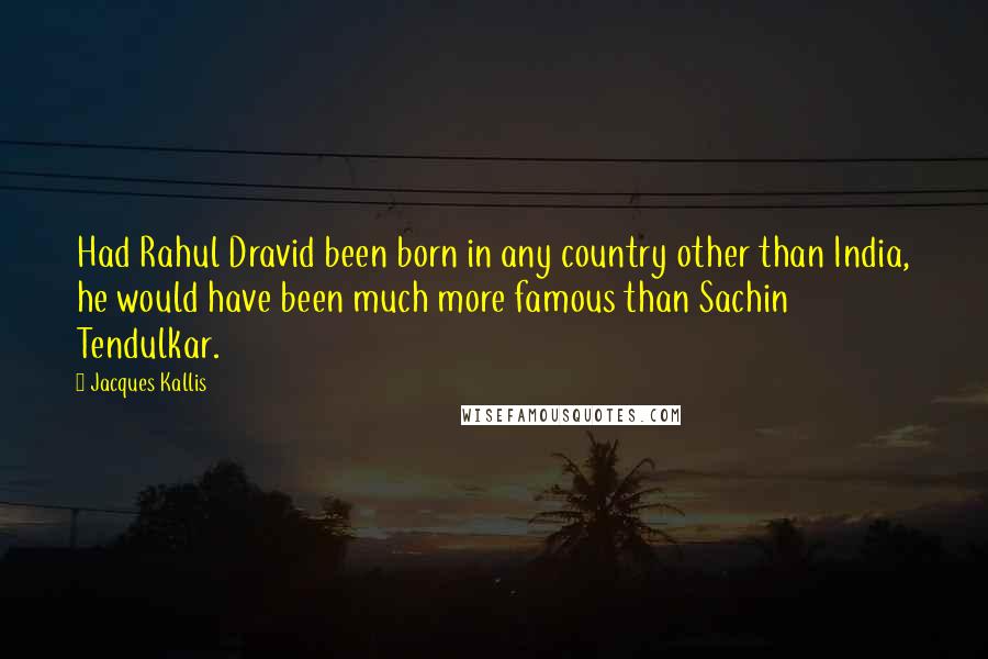 Jacques Kallis Quotes: Had Rahul Dravid been born in any country other than India, he would have been much more famous than Sachin Tendulkar.