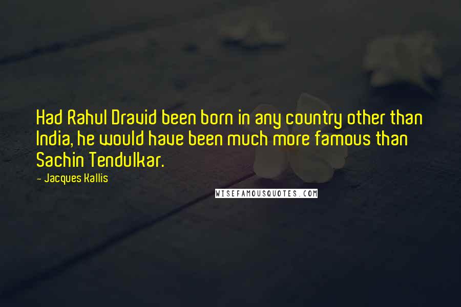 Jacques Kallis Quotes: Had Rahul Dravid been born in any country other than India, he would have been much more famous than Sachin Tendulkar.