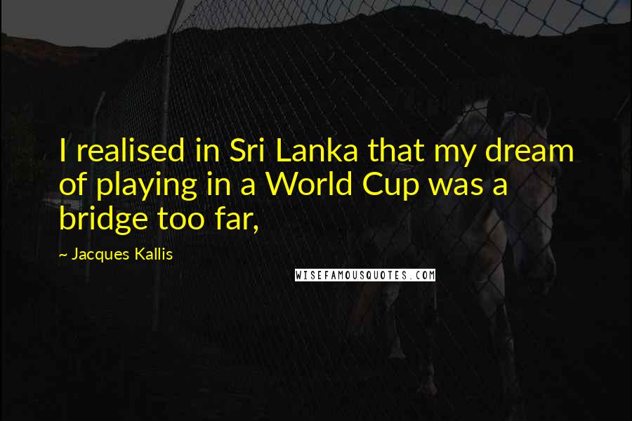 Jacques Kallis Quotes: I realised in Sri Lanka that my dream of playing in a World Cup was a bridge too far,