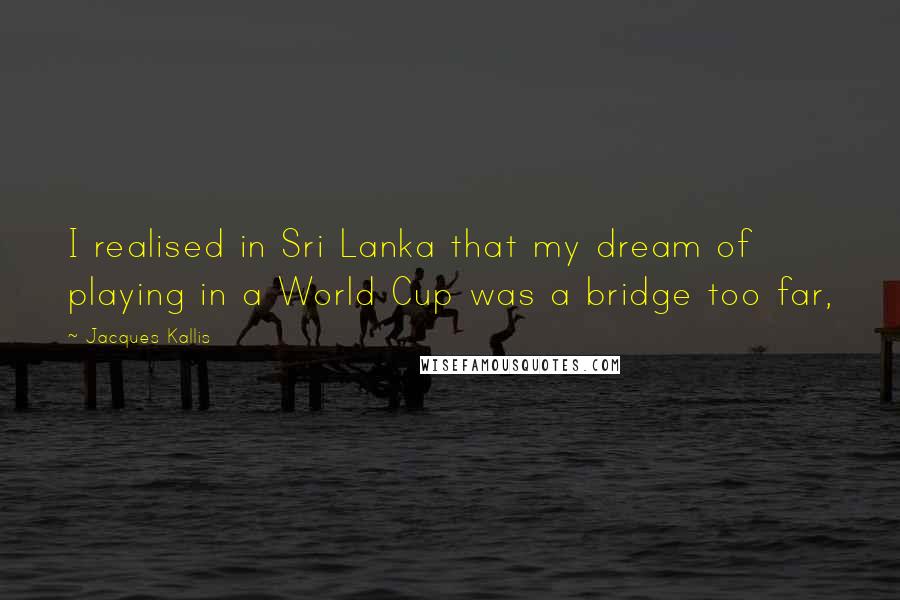 Jacques Kallis Quotes: I realised in Sri Lanka that my dream of playing in a World Cup was a bridge too far,