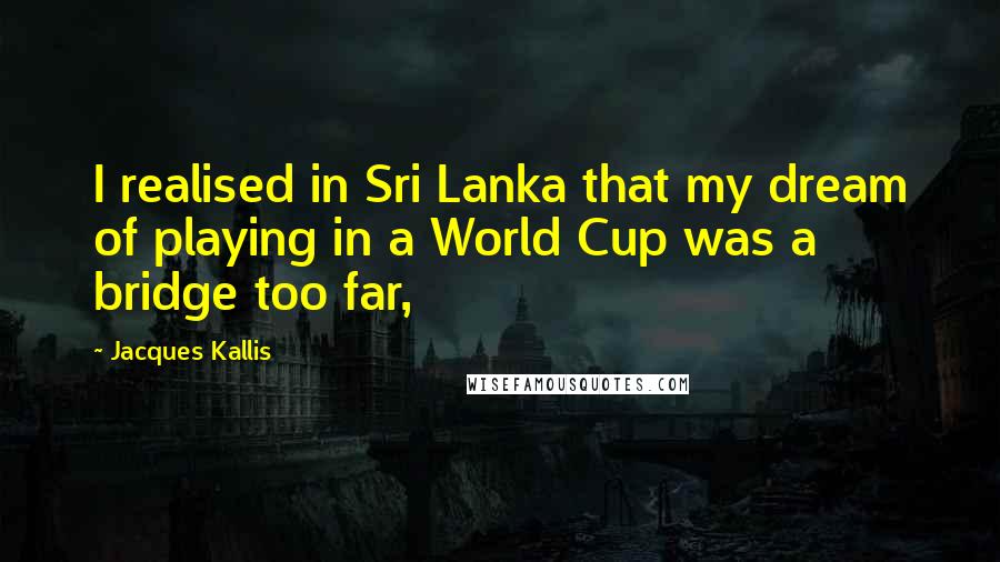 Jacques Kallis Quotes: I realised in Sri Lanka that my dream of playing in a World Cup was a bridge too far,