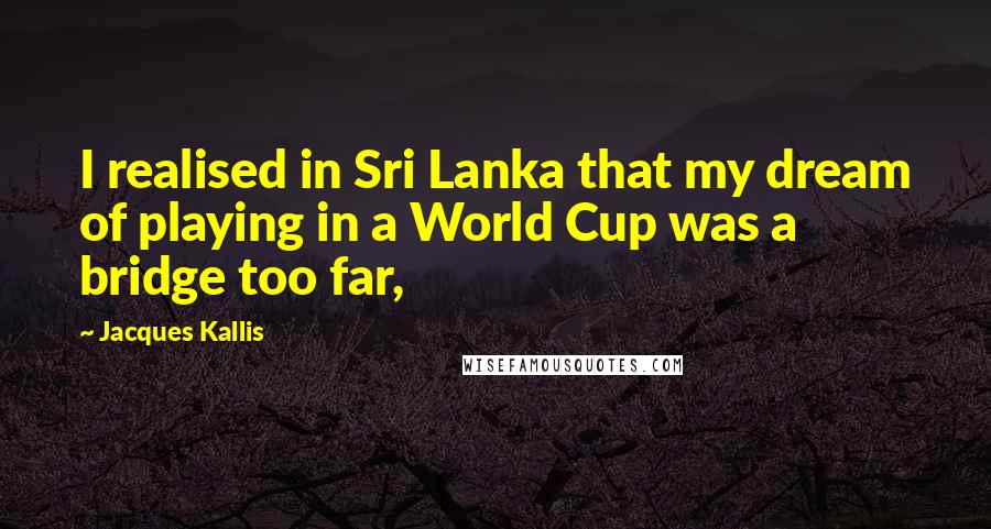 Jacques Kallis Quotes: I realised in Sri Lanka that my dream of playing in a World Cup was a bridge too far,