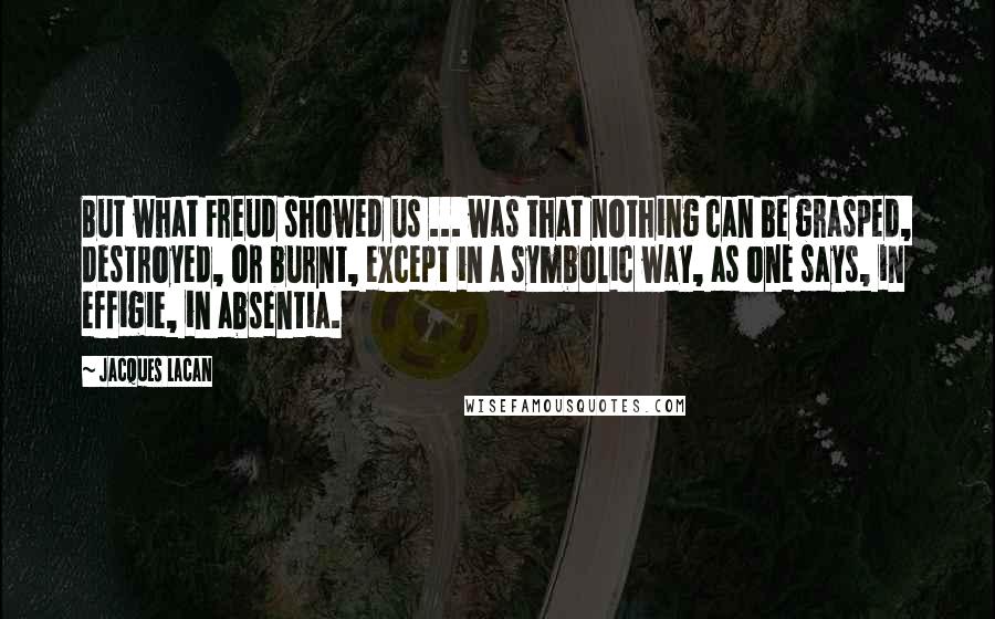 Jacques Lacan Quotes: But what Freud showed us ... was that nothing can be grasped, destroyed, or burnt, except in a symbolic way, as one says, in effigie, in absentia.