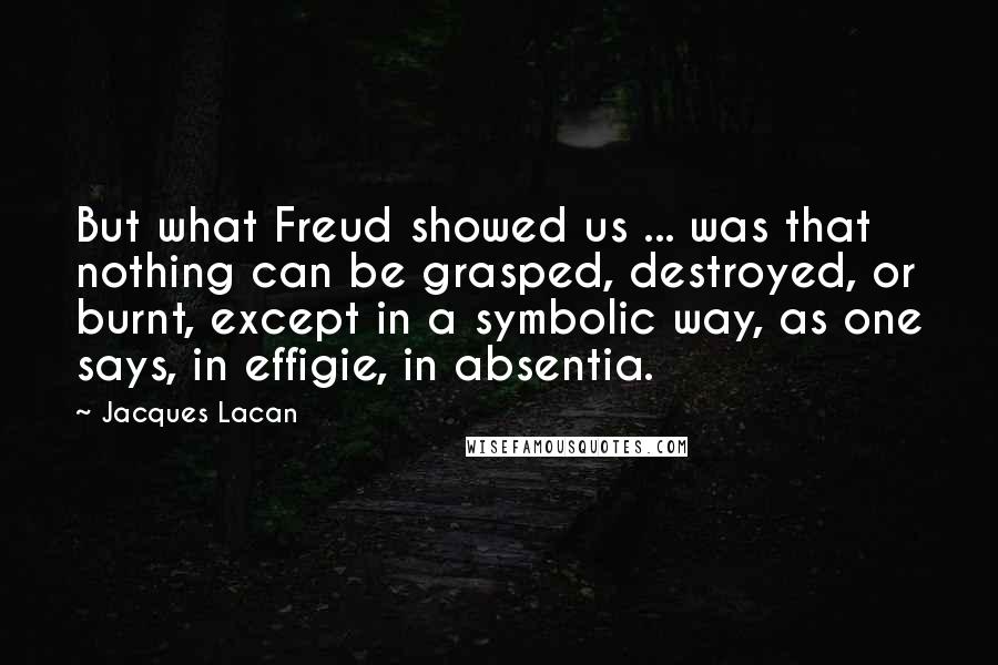 Jacques Lacan Quotes: But what Freud showed us ... was that nothing can be grasped, destroyed, or burnt, except in a symbolic way, as one says, in effigie, in absentia.