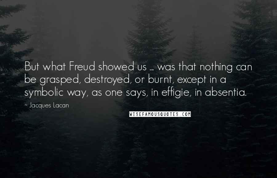 Jacques Lacan Quotes: But what Freud showed us ... was that nothing can be grasped, destroyed, or burnt, except in a symbolic way, as one says, in effigie, in absentia.