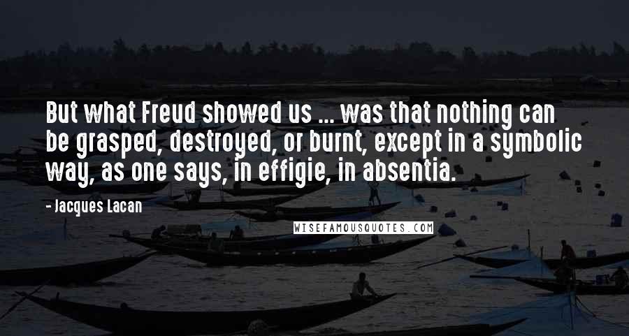 Jacques Lacan Quotes: But what Freud showed us ... was that nothing can be grasped, destroyed, or burnt, except in a symbolic way, as one says, in effigie, in absentia.