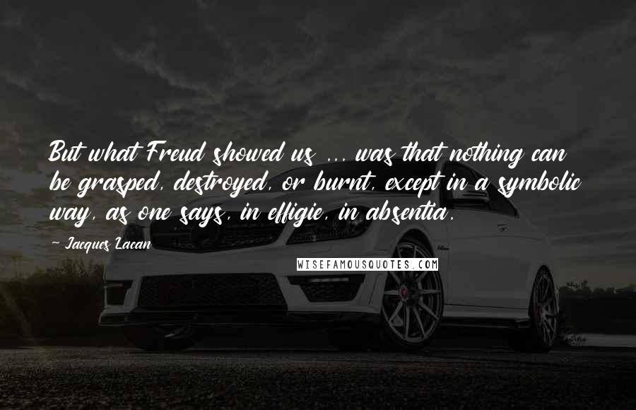 Jacques Lacan Quotes: But what Freud showed us ... was that nothing can be grasped, destroyed, or burnt, except in a symbolic way, as one says, in effigie, in absentia.