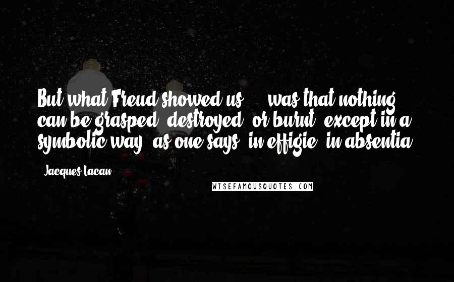 Jacques Lacan Quotes: But what Freud showed us ... was that nothing can be grasped, destroyed, or burnt, except in a symbolic way, as one says, in effigie, in absentia.